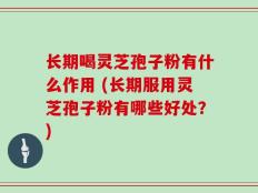 长期喝灵芝孢子粉有什么作用 (长期服用灵芝孢子粉有哪些好处？)