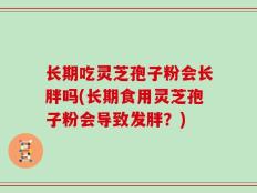 长期吃灵芝孢子粉会长胖吗(长期食用灵芝孢子粉会导致发胖？)