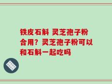 铁皮石斛 灵芝孢子粉合用？灵芝孢子粉可以和石斛一起吃吗