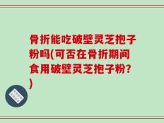 骨折能吃破壁灵芝抱子粉吗(可否在骨折期间食用破壁灵芝抱子粉？)