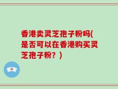 香港卖灵芝孢子粉吗(是否可以在香港购买灵芝孢子粉？)