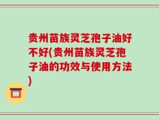 贵州苗族灵芝孢子油好不好(贵州苗族灵芝孢子油的功效与使用方法)