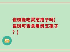 雀斑能吃灵芝孢子吗(雀斑可否食用灵芝孢子？)
