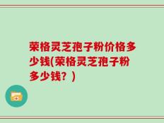 荣格灵芝孢子粉价格多少钱(荣格灵芝孢子粉多少钱？)