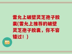 雷允上破壁灵芝孢子胶囊(雷允上推荐的破壁灵芝孢子胶囊，你不容错过！)