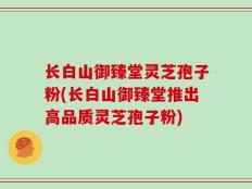 长白山御臻堂灵芝孢子粉(长白山御臻堂推出高品质灵芝孢子粉)
