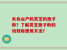 长白山产的灵芝的孢子粉？了解灵芝孢子粉的功效和使用方法？