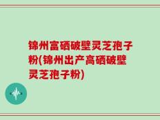 锦州富硒破壁灵芝孢子粉(锦州出产高硒破壁灵芝孢子粉)