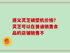 遵义灵芝破壁机价格？灵芝可以在普通销售食品的店铺销售不