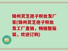 锦州灵芝孢子粉批发厂家(锦州灵芝孢子粉批发工厂直销，畅销整箱装，欢迎订购)