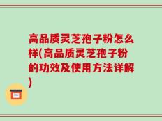 高品质灵芝孢子粉怎么样(高品质灵芝孢子粉的功效及使用方法详解)