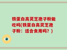 铁蛋白高灵芝孢子粉能吃吗(铁蛋白高灵芝孢子粉：适合食用吗？)