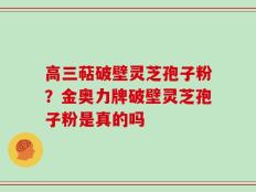 高三萜破壁灵芝孢子粉？金奥力牌破壁灵芝孢子粉是真的吗