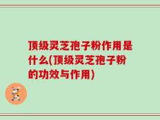 顶级灵芝孢子粉作用是什么(顶级灵芝孢子粉的功效与作用)