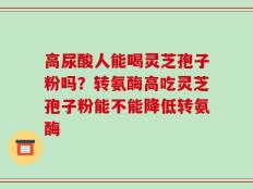 高尿酸人能喝灵芝孢子粉吗？转氨酶高吃灵芝孢子粉能不能降低转氨酶