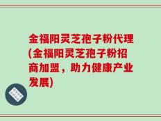 金福阳灵芝孢子粉代理(金福阳灵芝孢子粉招商加盟，助力健康产业发展)