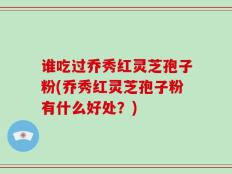 谁吃过乔秀红灵芝孢子粉(乔秀红灵芝孢子粉有什么好处？)