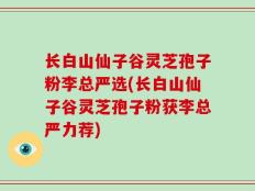 长白山仙子谷灵芝孢子粉李总严选(长白山仙子谷灵芝孢子粉获李总严力荐)