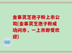 金寨灵芝孢子粉上市公司(金寨灵芝孢子粉成功问市，一上市即受欢迎)