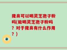 隆鼻可以喝灵芝孢子粉吗(能喝灵芝孢子粉吗？对于隆鼻有什么作用？)