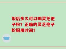 饭后多久可以喝灵芝孢子粉？正确的灵芝孢子粉服用时间？