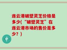 连云港破壁灵芝价格是多少(“破壁灵芝”在连云港市场的售价是多少？)