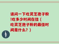 请问一下吃灵芝孢子粉!吃多少时间在佳 (吃灵芝孢子粉的最佳时间是什么？)
