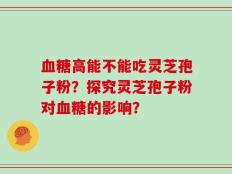 血糖高能不能吃灵芝孢子粉？探究灵芝孢子粉对血糖的影响？