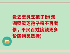 贵去壁灵芝孢子粉(澳洲壁灵芝孢子粉不再奢侈，平民百姓接触更多价廉物美选择)