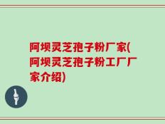 阿坝灵芝孢子粉厂家(阿坝灵芝孢子粉工厂厂家介绍)