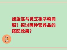 螺旋藻与灵芝孢子粉同服？探讨两种营养品的搭配效果？