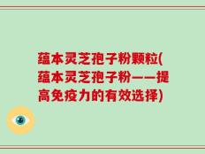 蕴本灵芝孢子粉颗粒(蕴本灵芝孢子粉——提高免疫力的有效选择)