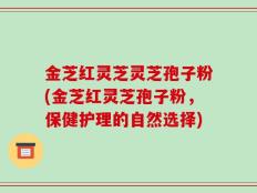 金芝红灵芝灵芝孢子粉(金芝红灵芝孢子粉，保健护理的自然选择)
