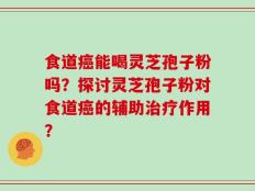 食道癌能喝灵芝孢子粉吗？探讨灵芝孢子粉对食道癌的辅助治疗作用？