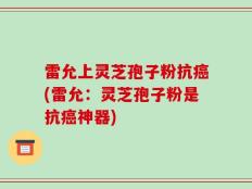 雷允上灵芝孢子粉抗癌(雷允：灵芝孢子粉是抗癌神器)