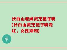 长白山老妹灵芝孢子粉(长白山灵芝孢子粉走红，女性须知)