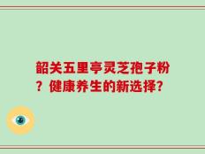 韶关五里亭灵芝孢子粉？健康养生的新选择？