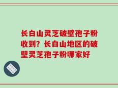 长白山灵芝破壁孢子粉收到？长白山地区的破壁灵芝孢子粉哪家好