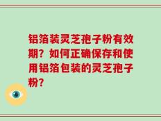 铝箔装灵芝孢子粉有效期？如何正确保存和使用铝箔包装的灵芝孢子粉？