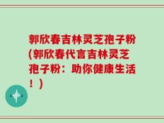 郭欣春吉林灵芝孢子粉(郭欣春代言吉林灵芝孢子粉：助你健康生活！)