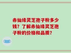赤仙缘灵芝孢子粉多少钱？了解赤仙缘灵芝孢子粉的价格和品质？