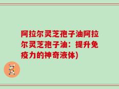 阿拉尔灵芝孢子油阿拉尔灵芝孢子油：提升免疫力的神奇液体)