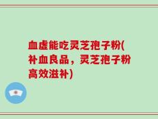 血虚能吃灵芝孢子粉(补血良品，灵芝孢子粉高效滋补)
