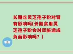 长期吃灵芝孢子粉对肾有影响吗(长期食用灵芝孢子粉会对肾脏造成负面影响吗？)