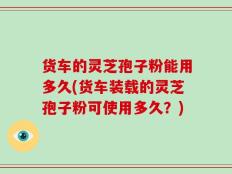 货车的灵芝孢子粉能用多久(货车装载的灵芝孢子粉可使用多久？)