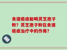 食道癌症能喝灵芝孢子粉？灵芝孢子粉在食道癌症治疗中的作用？
