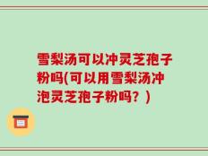 雪梨汤可以冲灵芝孢子粉吗(可以用雪梨汤冲泡灵芝孢子粉吗？)