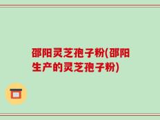 邵阳灵芝孢子粉(邵阳生产的灵芝孢子粉)