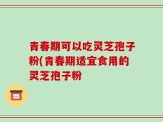 青春期可以吃灵芝孢子粉(青春期适宜食用的灵芝孢子粉