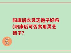 阳康后吃灵芝孢子好吗(阳康后可否食用灵芝孢子？